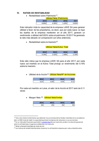 IV. RATIOS DE RENTABILIDAD
 Rentabilidad sobre Patrimonio17:
Utilidad Neta /Patrimonio
Este indicador mide la capacidad de la empresa LAIVE SA para generar
utilidad a favor de los propietarios, es decir, que por cada nuevo so lque
los dueños de la empresa mantienen en el año 2017, generan un
rendimiento o utilidad del 9.83% sobre el patrimonio. El 2017 ha generado
la ratio más elevado en comparación con años anteriores.
 Rentabilidad sobre la Inversión18
Utilidad Neta/Activo Total
Esta ratio indica que la empresa LAIVE SA para el año 2017, por cada
nuevo sol invertido en el Activo Total produjo un rendimiento del 5.19%
sobre la inversión.
 Utilidad de la Acción19: Utilidad Neta/Nº de Acciones
Por cada sol invertido en Laive, el valor de la Acción al 2017 será de 0.11
veces
 Margen Neto 20: Utilidad Neta/Ventas
17 Esta ratio mide el rendimiento que obtienen los accionistas delos fondos invertidos en la sociedad;es
decir,el ROE trata de medir la capacidad quetiene la empresa de remunerar a sus accionistas.
18 Es un indicador financiero quemide la rentabilidad deuna inversión,es decir,la relación queexiste
entre la utilidad neta o la gananciaobtenida,y la inversión.
19 Mide la Rentabilidad Neta de Cada Acción
20 Los índices de rentabilidad deventas muestran la utilidad dela empresa por cada unidad de venta.
2014 2015 2016 2017
8.89% 4.99% 5.20% 9.83%
2014 2015 2016 2017
4.54% 2.42% 2.48% 5.19%
2014 2015 2016 2017
0.07 0.05 0.05 0.11
2014 2015 2016 2017
3% 2% 2% 3%
 