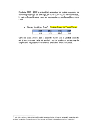 En el año 2015 y 2016 la rentabilidad respecto a las ventas generadas es
el mismo porcentaje; sin embargo, en el año 2014 y 2017 hubo aumentos,
lo cual es favorable para Laive, ya que cuanto es más favorable es para
Laive.
 Margen de utilidad Bruta21: Ventas-Costos de Ventas/Ventas
Como se sabe a mayor sea el cociente, mayor será la utilidad obtenida
por la empresa por cada sol vendido, en los resultados vemos que la
empresa no ha presentado diferencia en los tres años analizados.
21 Este índicepermite conocer la rentabilidad delas ventas frente al costo de ventas y la capacidad dela
empresa para cubrir los gastos operativosy generar utilidadesantes de deducciones e impuestos.
2014 2015 2016 2017
22% 22% 22% 24%
 
