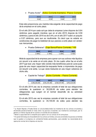  Prueba Acida2 : (Activo Corriente-Inventario) /Pasivo Corriente
Esta ratio proporciona una medida más exigente de la capacidad de pago
de la empresa en el corto plazo.
En el año 2014 por cada sol que debe la empresa Laive dispone de 0.64
céntimos para pagarlo mientras que en el año 2015 dispone de 0.50
céntimos y para el año 2016 es de 0.44 y en el año 2017 subió un poquito
a 0.57 céntimos, pero aun es insuficiente. Es decir que no estaría en
condiciones de pagar la totalidad de sus pasivos a corto plazo sin vender
sus mercancías.
 Prueba Defensiva3: (Caja Banco/Pasivo Corriente) *100
Mide la capacidad de la empresa para operar con sus activos más líquidos
sin recurrir a la venta en el corto plazo, En los cuatro años fue en el año
2017 que tuvo una mayor ratio siendo más beneficioso para la Laive pues
goza de una mayor capacidad de respuesta frente a imprevistos de pago
sin recurrir a la venta. Lo que viene traducido en una mayor solvencia en
dicho año.
 Capital de Trabajo4: (Activo Corriente – Pasivo Corriente)
En el año 2014 una vez la empresa cancele el total de sus obligaciones
corrientes, le quedaran s/. 38,226.00 de soles para atender las
obligaciones que surgen en el normal desarrollo de su actividad
económica.
En el año 2015 una vez la empresa cancele el total de sus obligaciones
corrientes, le quedaran s/. 35,155.00 de soles para atender las
2 La Razón Rápida o Prueba Ácida se calcula deduciendo los inventarios de los activos circulantes y
dividiendo posteriormente el resto entre los pasivos circulantes. Los inventarios constituyen, por lo
general, el menos líquido de los activos circulantes de una empresa
3 Mide la capacidad de la compañía para operar con sus activos en el corto plazo.
4
El capital detrabajo es el excedente de los activoscorrientes,(una vezcancelados lospasivoscorrientes)
que le quedan a la empresa en calidad de fondos permanentes, para atender las necesidades de la
operación normal de la Empresa en marcha
2014 2015 2016 2017
S/38,226.00 S/35,155.00 S/30,537.00 S/45,510.00
2014 2015 2016 2017
0.64 0.50 0.44 0.57
2014 2015 2016 2017
2.90% 1.76% 1.20% 3.76%
 