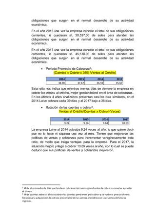 obligaciones que surgen en el normal desarrollo de su actividad
económica.
En el año 2016 una vez la empresa cancele el total de sus obligaciones
corrientes, le quedaran s/. 30,537.00 de soles para atender las
obligaciones que surgen en el normal desarrollo de su actividad
económica.
En el año 2017 una vez la empresa cancele el total de sus obligaciones
corrientes, le quedaran s/. 45,510.00 de soles para atender las
obligaciones que surgen en el normal desarrollo de su actividad
económica.
 Periodo Promedio de Cobranza5:
(Cuentas x Cobrar x 360) /Ventas al Crédito)
Esta ratio nos indica que mientras menos días se demore la empresa en
cobrar las ventas al crédito, mejor gestión habrá en el área de cobranzas.
En los últimos 4 años analizados presentan casi los días similares, en el
2014 Laive cobrara cada 39 días y al 2017 bajo a 36 días.
 Rotación de las cuentas x cobrar6:
Ventas al Crédito/Cuentas x Cobrar (Veces)
La empresa Laive al 2014 cobraba 9.24 veces al año, lo que quiere decir
que no lo hace ni siquiera una vez al mes. Tienen que mejorarse las
políticas de ventas y cobranzas para incrementar vertiginosamente esta
ratio, de modo que traiga ventajas para la empresa. Para el 2017, la
situación mejoro y llego a cobrar 10.09 veces al año, con lo cual se puede
deducir que sus políticas de ventas y cobranzas mejoraron.
5 Mide el promedio de días que tarda en cobrarselas cuentas pendientes de cobro y se vuelve a prestar
el dinero.
6 Mide cuántas veces al año se cobran las cuentas pendientes por cobrar y se vuelve a prestar dinero.
Relaciona la adquisición deactivos proveniente de las ventas al crédito con las cuentas de futuros
ingresos.
2014 2015 2016 2017
9.24 9.56 9.84 10.09
2014 2015 2016 2017
38.98 37.67 36.59 35.67
 