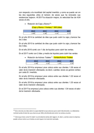 con respecto a la movilidad del capital invertido y como se puede ver en
los dos siguientes años el número de veces que ha renovado sus
existencias bajaron. Al 2017 la situación mejoro, la velocidad fue de 4.64
veces al año.
 Rotación de Caja y Banco10:
(Caja y Banco / Ventas) * 360 (días)
En el año 2014 la cantidad de días que pudo cubrir la caja y bancos fue
de 2 días
En el año 2015 la cantidad de días que pudo cubrir la caja y bancos fue
de 2 días.
En el año 2016 contó con 1 día de liquidez para cubrir las ventas.
En el 2017 conto con 2 días y medio de liquidez para cubrir las ventas
 Rotación de Activos Totales11: Ventas/Activos Totales
En el año 2014 la empresa Laive coloco entre sus clientes 1.58 veces el
valor de la inversión efectuada; es decir, cuántas veces se genera ventas
por cada S/. invertido.
En el año 2015 la empresa Laive coloco entre sus clientes 1.32 veces el
valor de la inversión efectuada.
En el año 2016 la empresa Laive coloco entre sus clientes 1.35 veces el
valor de la inversión efectuada.
En el 2017 la empresa Laive coloco entre sus clientes 1.54 veces el valor
de la inversión efectuada.
10
Esta ratio da una idea sobre la capacidad dela caja y bancos para cubrir díasdeventa. Lo obtenemos
multiplicando el total de caja y bancos por 360 y dividiendo esto entre las ventas anuales.
11
Índiceque tiene como fin medir la actividad en ventas del negocio. Es decir,cuántas veces la empresa
puede colocar entre sus clientes un valor igual a la inversión realizada.
2014 2015 2016 2017
2.09 1.58 1.14 2.71
2014 2015 2016 2017
1.58 1.32 1.35 1.54
 