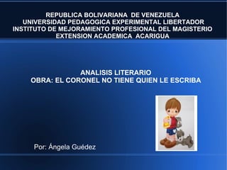 ANALISIS LITERARIO
OBRA: EL CORONEL NO TIENE QUIEN LE ESCRIBA
REPUBLICA BOLIVARIANA DE VENEZUELA
UNIVERSIDAD PEDAGOGICA EXPERIMENTAL LIBERTADOR
INSTITUTO DE MEJORAMIENTO PROFESIONAL DEL MAGISTERIO
EXTENSION ACADEMICA ACARIGUA
Por: Ángela Guédez
 