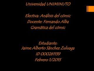 Universidad UNIMINUTO
Electiva: Análisis del cómic
Docente: Fernando Alba
Gramática del cómic
Estudiante:
Jaime Alberto Sánchez Zuluaga
ID 000261139
Febrero 1/2015
 
