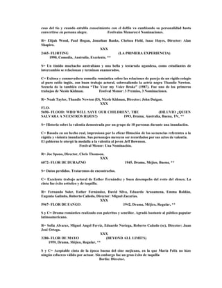casa del tío y cuando entabla conocimiento con el delfín va cambiando su personalidad hasta
convertirse en persona alegre. Festivales Menores:4 Nominaciones.
R= Elijah Wood, Paul Hogan, Jonathan Banks, Chelsea Field, Isaac Hayes, Director: Alan
Shapiro.
XXX
2465- FLIRTING (LA PRIMERA EXPERIENCIA)
1990, Comedia, Australia, Excelente, **
S= Un tímido muchacho australiano y una bella y testaruda ugandesa, como estudiantes de
intercambio se relacionan y terminan enamorados.
C= Exitosa y conmovedora comedia romántica sobre las relaciones de pareja de un rígido colegio
al puro estilo inglés, con buen trabajo actoral, sobresaliendo la actriz negra Thandie Newton.
Secuela de la también exitosa “The Year my Voice Broke” (1987). Fue uno de los primeros
trabajos de Nicole Kidman. Festival Menor: 3 Premios, 3 Nominaciones.
R= Noah Taylor, Thandie Newton (D), Nicole Kidman, Director: John Duigan.
XXX
FLO-
5690- FLOOD: WHO WILL SAVE OUR CHILDREN?, THE (DILUVIO ¿QUIEN
SALVARA A NUESTROS HIJOS?) 1993, Drama, Australia, Buena, TV, **
S= Historia sobre la valentía demostrada por un grupo de 10 personas durante una inundación.
C= Basada en un hecho real, impresiona por la eficaz filmación de las secuencias referentes a la
rápida y violenta inundación. Sus personajes merecen ser recordados por sus actos de valentía.
El gobierno le otorgó la medalla a la valentía al joven Jeff Bownson.
Festival Menor: Una Nominación.
R= Joe Spano, Director, Chris Thomson.
XXX
6072- FLOR DE DURAZNO 1945, Drama, Méjico, Buena, **
S= Datos perdidos. Trataremos de encontrarlos.
C= Excelente trabajo actoral de Esther Fernández y buen desempeño del resto del elenco. La
cinta fue éxito artístico y de taquilla.
R= Fernando Soler, Esther Fernández, David Silva, Eduardo Arozamena, Emma Roldán,
Eugenia Galindo, Roberto Cañedo, Director: Miguel Zacarías.
XXX
5967- FLOR DE FANGO 1942, Drama, Méjico, Regular, **
S y C= Drama romántico realizado con pulcritus y sencillez. Agradó bastante al público popular
latinoamericano.
R= Sofía Alvarez, Miguel Angel Ferriz, Eduardo Noriega, Roberto Cañedo (sc), Director: Juan
José Ortega.
XXX
3280- FLOR DE MAYO (BEYOND ALL LIMITS)
1959, Drama, Méjico, Regular, **
S y C= Aceptable cinta de la época buena del cine mejicano, en la que María Felix no hizo
ningún esfuerzo válido por actuar. Sin embargo fue un gran éxito de taquilla
Berlín: Director.
 