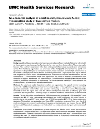BMC Health Services Research                                                                                                             BioMed Central



Research article                                                                                                                       Open Access
An economic analysis of email-based telemedicine: A cost
minimisation study of two service models
Liam Caffery1, Anthony C Smith*1 and Paul A Scuffham2

Address: 1Centre for Online Health, University of Queensland, Australia, Level 3 Foundation Building. Royal Children's Hospital, Herston Road,
Herston, Queensland 4029, Australia and 2School of Medicine, Griffith University, Logan Campus L03 2.43. Griffith University, Queensland,
Australia
Email: Liam Caffery - l.caffery@coh.uq.edu.au; Anthony C Smith* - a.smith@pobox.com; Paul A Scuffham - p.scuffham@griffith.edu.au
* Corresponding author




Published: 22 May 2008                                                         Received: 18 December 2007
                                                                               Accepted: 22 May 2008
BMC Health Services Research 2008, 8:107   doi:10.1186/1472-6963-8-107
This article is available from: http://www.biomedcentral.com/1472-6963/8/107
© 2008 Caffery et al; licensee BioMed Central Ltd.
This is an Open Access article distributed under the terms of the Creative Commons Attribution License (http://creativecommons.org/licenses/by/2.0),
which permits unrestricted use, distribution, and reproduction in any medium, provided the original work is properly cited.




        Abstract
        Background: Email-based telemedicine has been reported to be an efficient method of delivering online health
        services to patients at a distance and is often described as a low-cost form of telemedicine. The service may be
        low-cost if the healthcare organisation utilise their existing email infrastructure to provide their telemedicine
        service. Many healthcare organisations use commercial-off-the-shelf (COTS) email applications. COTS email
        applications are designed for peer-to-peer communication; hence, in situations where multiple clinicians need to
        be involved, COTS applications may be deficient in delivering telemedicine. Larger services often rely on different
        staff disciplines to run their service and telemedicine tools for supervisors, clinicians and administrative staff are
        not available in COTS applications. Hence, some organisations may choose to develop a purpose-written email
        application to support telemedicine. We have conducted a cost-minimisation analysis of two different service
        models for establishing and operating an email service. The first service model used a COTS email application and
        the second used a purpose-written telemedicine application.
        Methods: The actual costs used in the analysis were from two organisations that originally ran their counselling
        service with a COTS email application and later implemented a purpose-written application. The purpose-written
        application automated a number of the tasks associated with running an email-based service. We calculated a
        threshold at which the higher initial costs for software development were offset by efficiency gains from
        automation. We also performed a sensitivity analysis to determine the effect of individual costs on the threshold.
        Results: The cost of providing an email service at 1000 consultations per annum was $19,930 using a COTS email
        application and $31,925 using a purpose-written application. At 10,000 consultations per annum the cost of
        providing the service using COTS email software was $293,341 compared to $272,749 for the purpose-written
        application. The threshold was calculated at a workload of 5216 consultations per annum. When more than 5216
        email consultations per annum are undertaken, the purpose-written application was cheaper than the COTS
        service model. The sensitivity analysis showed the threshold was most sensitive to changes in administrative staff
        salaries.
        Conclusion: In the context of telemedicine, we have compared two different service models for email-based
        communication – purpose-written and COTS applications. Under the circumstances described in the paper, when
        workload exceeded 5216 email consultations per annum, there were savings made when a purpose-written email
        application was used. This analysis provides a useful economic model for organisations contemplating the use of
        an email-based telemedicine system.



                                                                                                                                         Page 1 of 7
                                                                                                                 (page number not for citation purposes)
 