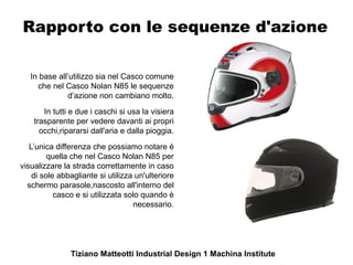 Rapporto con le sequenze d'azione

   In base all’utilizzo sia nel Casco comune
     che nel Casco Nolan N85 le sequenze
               d’azione non cambiano molto.
       In tutti e due i caschi si usa la visiera
    trasparente per vedere davanti ai propri
      occhi,ripararsi dall'aria e dalla pioggia.
   L’unica differenza che possiamo notare è
         quella che nel Casco Nolan N85 per
visualizzare la strada correttamente in caso
    di sole abbagliante si utilizza un'ulteriore
  schermo parasole,nascosto all'interno del
           casco e si utilizzata solo quando è
                                   necessario.




               Tiziano Matteotti Industrial Design 1 Machina Institute
 