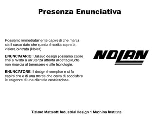 Presenza Enunciativa


Possiamo immediatamente capire di che marca
sia il casco dato che questa è scritta sopra la
visiera,centrata (Nolan).
ENUNCIATARIO: Dal suo design possiamo capire
che è rivolta a un'utenza attenta al dettaglio,che
non rinuncia al benessere e alle tecnologie.
ENUNCIATORE: il design è semplice e ci fa
capire che è di una marca che cerca di soddisfare
le esigenze di una clientela coscienziosa.




                Tiziano Matteotti Industrial Design 1 Machina Institute
 