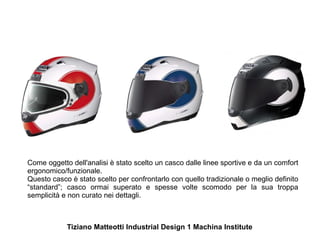 Come oggetto dell'analisi è stato scelto un casco dalle linee sportive e da un comfort
ergonomico/funzionale.
Questo casco è stato scelto per confrontarlo con quello tradizionale o meglio definito
“standard”; casco ormai superato e spesse volte scomodo per la sua troppa
semplicità e non curato nei dettagli.



            Tiziano Matteotti Industrial Design 1 Machina Institute
 
