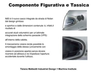 Componente Figurativa e Tassica

N85 è il nuovo casco integrale da strada di Nolan
dal design grintoso
e sportivo e dalle dimensioni contenute: è, infatti,il
risultato di
accurati studi volumetrici per un’ottimale
integrazione dello schermo parasole (VPS)
all’interno della calotta.
Il meccanismo visiera rende possibile lo
smontaggio della stessa (unicamente con
visiera in posizione aperta),senza dovere
ricorrere ad attrezzi,e ne impedisce l’apertura
accidentale durante l’utilizzo.




                 Tiziano Matteotti Industrial Design 1 Machina Institute
 