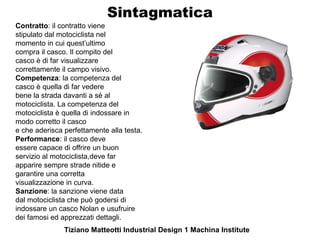 Sintagmatica
Contratto: il contratto viene
stipulato dal motociclista nel
momento in cui quest’ultimo
compra il casco. Il compito del
casco è di far visualizzare
correttamente il campo visivo.
Competenza: la competenza del
casco è quella di far vedere
bene la strada davanti a sè al
motociclista. La competenza del
motociclista è quella di indossare in
modo corretto il casco
e che aderisca perfettamente alla testa.
Performance: il casco deve
essere capace di offrire un buon
servizio al motociclista,deve far
apparire sempre strade nitide e
garantire una corretta
visualizzazione in curva.
Sanzione: la sanzione viene data
dal motociclista che può godersi di
indossare un casco Nolan e usufruire
dei famosi ed apprezzati dettagli.
               Tiziano Matteotti Industrial Design 1 Machina Institute
 