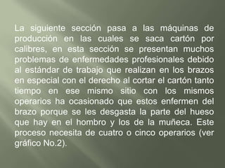 Realizar comparaciones entre las diferentes empresas que se dedican a la fabricación de cartón y analizar e identificar si presentan los mismos riesgos industriales o si las otras presentan más que la otra y la deferente maquinaria que se utiliza, si es tecnificada o no son apropiadas a los operarios. La empresa CARTONIL LTDA. Tiene más de 60 años de trayectoria, tiempo durante el cual se ha especializado en la fabricación de cartón prensado, también llamado roca  industrial. En las diferentes secciones de la planta de producción, donde se ha aplicado este estudio de riesgo se han presentado gran variedad de accidentes de trabajo a lo largo de este tiempo, para lo cual no existe un historial definido, puesto que anteriormente no se contaba con un sistema de prevención de riesgos ni reportes de accidentalidad.A partir del año 2000 con el establecimiento de las normas de seguridad industrial mencionadas anteriormente, fue creado el comité paritario de salud ocupacional, mediante el cual se inicio el proceso de implantación de sistemas de prevención de riesgos para todas las áreas de la planta de producción.