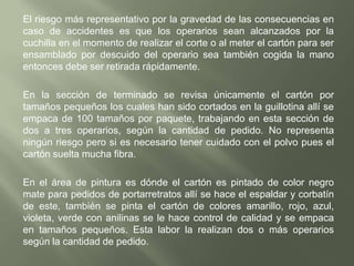 El proceso de secado se realiza en unos secaderos que quedan al aire libre para que el cartón reciba el sol y aire, el secado dura de dos a tres días según el clima y el calibre del cartón, el secadero consta de cuatro pisos y en cada piso hay ganchos sostenidos por columnas unas que quedan en la parte del piso y otras encima de estas, todo esto es hecho en hierro, se cuelgan en los ganchos de abajo y el operario que está debajo a su vez le pasa al operario que está en la parte de arriba y así sucesivamente se van pasando el cartón hasta colgar toda la prensada, para este proceso se requieren de cuatro a cinco operarios. El riesgo que más sufren los operarios son los constantes rasguños que se hacen en la espalda, brazos y cabeza, debido a que todo está hecho en varillas puntudas y son en hierro, también llegar a caerse el operario que está en la parte de arriba colgando el cartón corre un gran peligro depende el piso donde esté (Ver gráfico No.4).