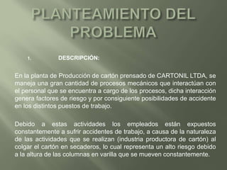PLANTEAMIENTO DEL PROBLEMA 	DESCRIPCIÓN: En la planta de Producción de cartón prensado de CARTONIL LTDA, se maneja una gran cantidad de procesos mecánicos que interactúan con el personal que se encuentra a cargo de los procesos, dicha interacción genera factores de riesgo y por consiguiente posibilidades de accidente en los distintos puestos de trabajo.Debido a estas actividades los empleados están expuestos constantemente a sufrir accidentes de trabajo, a causa de la naturaleza de las actividades que se realizan (industria productora de cartón) al colgar el cartón en secaderos, lo cual representa un alto riesgo debido a la altura de las columnas en varilla que se mueven constantemente.