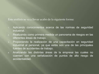Este análisis se va a llevar acabo de la siguiente forma: Aplicando conocimientos acerca de las normas de seguridad industrial.Realizando como primera medida un panorama de riesgos en las diferentes áreas de trabajo.Proponiendo la realización de una capacitación en seguridad industrial al personal, ya que estás son una de las principales fuentes de accidentes de trabajo.Analizando las distintas áreas de la empresa las cuales no cuentan con una señalización de puntos de alto riesgo de accidentalidad.