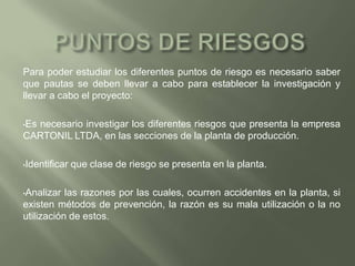 PUNTOS DE RIESGOSPara poder estudiar los diferentes puntos de riesgo es necesario saber que pautas se deben llevar a cabo para establecer la investigación y llevar a cabo el proyecto: Es necesario investigar los diferentes riesgos que presenta la empresa CARTONIL LTDA, en las secciones de la planta de producción.
