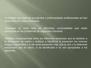 Analizar las razones por las cuales, ocurren accidentes en la planta, si existen métodos de prevención, la razón es su mala utilización o la no utilización de estos.Hablar con los operarios para que estos indiquen cuales son los factores que inciden en estos problemas de seguridad industrial, si las causas son por descuido de los operarios o en realidad es por falta de capacitación en seguridad industrial para la cual la empresa no esta adaptada.