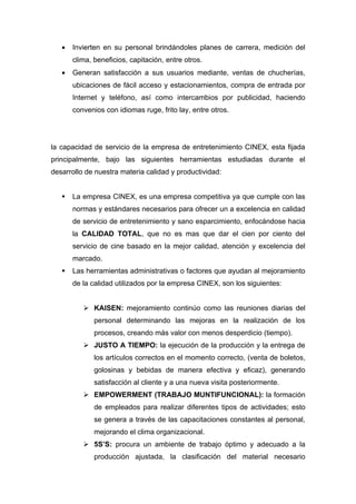 •   Invierten en su personal brindándoles planes de carrera, medición del
       clima, beneficios, capitación, entre otros.
   •   Generan satisfacción a sus usuarios mediante, ventas de chucherías,
       ubicaciones de fácil acceso y estacionamientos, compra de entrada por
       Internet y teléfono, así como intercambios por publicidad, haciendo
       convenios con idiomas ruge, frito lay, entre otros.




la capacidad de servicio de la empresa de entretenimiento CINEX, esta fijada
principalmente, bajo las siguientes herramientas estudiadas durante el
desarrollo de nuestra materia calidad y productividad:


      La empresa CINEX, es una empresa competitiva ya que cumple con las
       normas y estándares necesarios para ofrecer un a excelencia en calidad
       de servicio de entretenimiento y sano esparcimiento, enfocándose hacia
       la CALIDAD TOTAL, que no es mas que dar el cien por ciento del
       servicio de cine basado en la mejor calidad, atención y excelencia del
       marcado.
      Las herramientas administrativas o factores que ayudan al mejoramiento
       de la calidad utilizados por la empresa CINEX, son los siguientes:


           KAISEN: mejoramiento continúo como las reuniones diarias del
              personal determinando las mejoras en la realización de los
              procesos, creando más valor con menos desperdicio (tiempo).
           JUSTO A TIEMPO: la ejecución de la producción y la entrega de
              los artículos correctos en el momento correcto, (venta de boletos,
              golosinas y bebidas de manera efectiva y eficaz), generando
              satisfacción al cliente y a una nueva visita posteriormente.
           EMPOWERMENT (TRABAJO MUNTIFUNCIONAL): la formación
              de empleados para realizar diferentes tipos de actividades; esto
              se genera a través de las capacitaciones constantes al personal,
              mejorando el clima organizacional.
           5S’S: procura un ambiente de trabajo óptimo y adecuado a la
              producción ajustada, la clasificación del material necesario
 