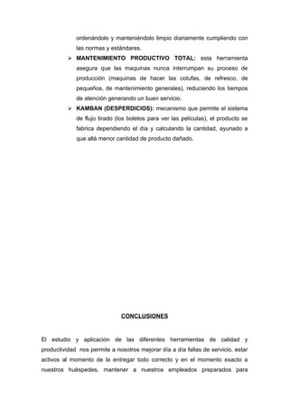 ordenándolo y manteniéndolo limpio diariamente cumpliendo con
             las normas y estándares.
           MANTENIMIENTO PRODUCTIVO TOTAL: esta herramienta
             asegura que las maquinas nunca interrumpan su proceso de
             producción (maquinas de hacer las cotufas, de refresco, de
             pequeños, de mantenimiento generales), reduciendo los tiempos
             de atención generando un buen servicio.
           KAMBAN (DESPERDICIOS): mecanismo que permite el sistema
             de flujo tirado (los boletos para ver las películas), el producto se
             fabrica dependiendo el día y calculando la cantidad, ayunado a
             que allá menor cantidad de producto dañado.




                              CONCLUSIONES



El estudio y aplicación de las diferentes herramientas de calidad y
productividad nos permite a nosotros mejorar día a día fallas de servicio, estar
activos al momento de la entregar todo correcto y en el momento exacto a
nuestros huéspedes, mantener a nuestros empleados preparados para
 