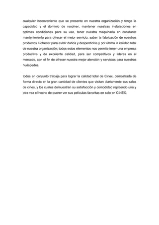 cualquier inconveniente que se presente en nuestra organización y tenga la
capacidad y el dominio de resolver, mantener nuestras instalaciones en
optimas condiciones para su uso, tener nuestra maquinaria en constante
mantenimiento para ofrecer el mejor servicio, saber la fabricación de nuestros
productos a ofrecer para evitar daños y desperdicios y por último la calidad total
de nuestra organización; todos estos elementos nos permite tener una empresa
productiva y de excelente calidad, para ser competitivos y lideres en el
mercado, con el fin de ofrecer nuestra mejor atención y servicios para nuestros
huéspedes.


todos en conjunto trabaja para lograr la calidad total de Cinex, demostrada de
forma directa en la gran cantidad de clientes que visitan diariamente sus salas
de cines, y los cuales demuestran su satisfacción y comodidad repitiendo una y
otra vez el hecho de querer ver sus películas favoritas en solo en CINEX.
 
