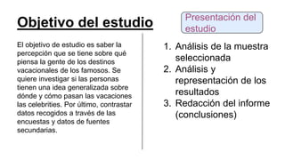 Objetivo del estudio
El objetivo de estudio es saber la
percepción que se tiene sobre qué
piensa la gente de los destinos
vacacionales de los famosos. Se
quiere investigar si las personas
tienen una idea generalizada sobre
dónde y cómo pasan las vacaciones
las celebrities. Por último, contrastar
datos recogidos a través de las
encuestas y datos de fuentes
secundarias.
1. Análisis de la muestra
seleccionada
2. Análisis y
representación de los
resultados
3. Redacción del informe
(conclusiones)
Presentación del
estudio
 