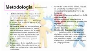 Metodología
6. . Elaboración encuestas: después de hacer
una selección de las preguntas, comienza a
dar forma a la encuesta a través de
typeform, gracias a esta plataforma,
te ayuda a elegir el estilo de la pregunta así
como su diseño.
7. Recogida de datos: una vez que se llega al
número de la muestra objetivo, en nuestro
caso 30 encuestas, comienza una recogida
de datos extraídos de las respuestas que
haya dado el público. A partir de ellos, con
ayuda de porcentajes, representaciones
gráficas y tablas comienzan a aparecer
resultados.
8. Interpretación de los resultados: a partir de
gráficas y tablas elaboradas, comienzan un
análisis que ayuda a sacar a luz una serie de
conclusiones.
1. El estudio se ha llevado a cabo a través
de un estudio cuantitativo con una
encuesta online realizada a través de
typeform.
2. El tamaño de la muestra elegido es de 30
cuestionarios.
3. Gracias a este tipo de entrevistas, el
sondeo que se realiza hace que sea más
objetivo.
4. Favorece la rapidez en la recogida y
análisis de datos.
5. Realización de preguntas: se eligen
cuestiones que vayan a darnos
cierta información para nuestro estudio,
sobre donde veranean los famosos, que
tipo de turismo eligen… etc. Este
cuestionario, posteriormente se colgara
en una página web.
 