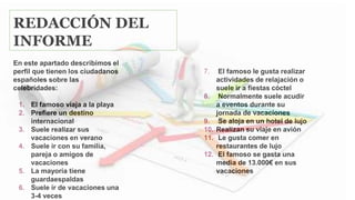REDACCIÓN DEL
INFORME
En este apartado describimos el
perfil que tienen los ciudadanos
españoles sobre las
celebridades:
1. El famoso viaja a la playa
2. Prefiere un destino
internacional
3. Suele realizar sus
vacaciones en verano
4. Suele ir con su familia,
pareja o amigos de
vacaciones
5. La mayoría tiene
guardaespaldas
6. Suele ir de vacaciones una
3-4 veces
7. El famoso le gusta realizar
actividades de relajación o
suele ir a fiestas cóctel
8. Normalmente suele acudir
a eventos durante su
jornada de vacaciones
9. Se aloja en un hotel de lujo
10. Realizan su viaje en avión
11. Le gusta comer en
restaurantes de lujo
12. El famoso se gasta una
media de 13.000€ en sus
vacaciones
 