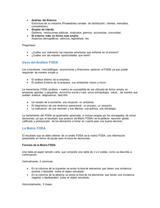  Análisis del Entorno
Estructura de su industria (Proveedores,canales de distribución, clientes, mercados,
competidores).
 Grupos de interés
Gobierno, instituciones públicas, sindicatos, gremios, accionistas, comunidad.
 El entorno visto en forma más amplia
Aspectos demográficos, políticos, legislativos, etc.
Pregúntese:
 ¿Cuáles son realmente las mayores amenazas que enfrenta en el entorno?
 ¿Cuáles son las mejores oportunidades que tiene?
Usos del Análisis FODA
Los consultores, mercadólogos, economistas y financieros aprecian el FODA ya que puede
responder de manera simple a:
 El análisis Interno de la empresa
 El análisis Externo de la empresa: sus ambientes macro y micro
La herramienta FODA (análisis + matriz) es susceptible de ser utilizada de forma amplia en
empresas grandes y pequeñas, economía social y rural, socio-antropología, salud... de manera que
puedan analizar, diagnosticar, describir:
 Un estado de lo existente: una situación, un ambiente;
 El diagnóstico de una dinámica operacional: un proceso, un proyecto;
 La evaluación de una voluntad y sus efectos: una política, una estrategia.
La herramienta del FODA es igualmente apreciada, e incluso exigida por los encargados de tomar
decisiones, ya que el resultado que produce (la Matriz FODA) es el perfecto resumen global,
calificado y jerarquizado, de los elementos a tomar en cuenta para una buena decisión.
La Matriz FODA
El resultado que se debe obtener de un anális FODA es la matriz FODA, una información
presentada en forma de ayuda para la toma de decisiones.
Formato de la Matriz FODA:
Una tabla en papel tamaño carta, que comporte una rejilla de 2 x 2 celdas, como se describe a
continuación:
Verticalmente, 2 columnas:
 En la columna de la izquierda se anota la lista de elementos que tienen una incidencia
positiva o favorable sobre el objeto estudiado.
 En la columna de la derecha se anota la lista de los elementos que tienen una incidencia
negativa o desfavorable sobre el objeto estudiado.
Horizontalmente, 2 líneas:
 