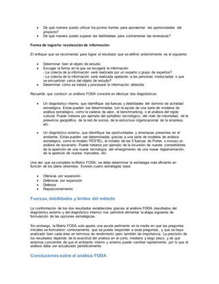  De qué manera puedo utilizar los puntos fuertes para aprovechar las oportunidades del
proyecto?
 De qué manera puedo superar las debilidades para contrarrestar las amenazas?
Forma de lograrlo: recolección de información
El enfoque que se recomienda para lograr el resultado que se definió anteriormente es el siguiente:
 Determinar bien el objeto de estudio
 Escoger la forma en la que se recogerá la información
- La colecta de la información será realizada por un experto o grupo de expertos?
- La colecta de la información será realizada apelando a las personas involucradas o que
se encuentran cerca del objeto de estudio?
 Determinar cómo se tratará y procesará la información obtenida.
Recuerde que conducir un análisis FODA consiste en efectuar dos diagnósticos:
 Un diagnóstico interno, que identifique las fuerzas y debilidades del dominio de actividad
estratégica. Estas pueden ser determinadas con la ayuda de una serie de modelos de
análisis estratégico, como la cadena de valor, el benchmarking, o el análisis del tejido
cultural. Puede tratarse por ejemplo del portafolio tecnológico, del nivel de notoriedad, de la
presencia geográfica, de la red de socios, de la estructura organizacional de la empresa,
etc.
 Un diagnóstico externo, que identifique las oportunidades y amenazas presentes en el
ambiente. Estas pueden ser determinadas gracias a una serie de modelos de análisis
estratégico, como el modelo PESTEL, el modelo de las 5 fuerzas de Porter, o incluso un
análisis de escenario. Puede tratarse por ejemplo de la incursión de nuevos competidores,
de la aparición de una nueva tecnología, del emergimiento de una nueva reglamentación,
de la apertura de nuevos mercados, etc.
Una vez que se complete la Matriz FODA, se debe determinar la estrategia más eficiente en
función de los datos obtenidos. Existen cuatro estrategias base:
 Ofensiva por expansión
 Defensiva por expansión
 Defensa
 Reposicionamiento
Fuerzas, debilidades y límites del método
La confrontación de los dos resultados establecidos gracias al análisis FODA (resultados del
diagnóstico externo y del diagnóstico interno) nos permitirá alimentar la etapa siguiente de
formulación de las opciones estratégicas.
Sin embargo, la Matriz FODA solo aporta una ayuda pertinente en la media en que las preguntas
iniciales se formularon correctamente, que se pueda responder a esas preguntas, y que se haya
analizado bien cada área en terminos de rendimiento pero también de importancia. La precisión de
los resultados depende de la exactitud del análisis en el corto, mediano y largo plazo, y de que
estemos concientes de que el ambiente interno y externo puede cambiar rapidamente, por lo que el
análisis debe ser actualizado periódicamente.
Conclusiones sobre el análisis FODA
 