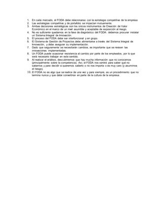 1. En cada mercado, el FODA debe relacionarse con la estrategia competitiva de la empresa
2. Las estrategias competitiva y de portafolio se impactan mutuamente.
3. Ambas decisiones estratégicas son los únicos instrumentos de Creación de Valor
Económico en el marco de un nivel asumible y aceptable de exposición al riesgo.
4. No es suficiente quedarnos en la fase de diagnóstico del FODA: debemos procurar instalar
un Sistema Integral de Innovación.
5. El proceso del FODA debe ser interfuncional y en grupo.
6. El Sistema de Gestión de Proyectos debe alimentarse a través del Sistema Integral de
Innovación, y debe asegurar su implementación.
7. Dado que seguramente se necesitarán cambios, es importante que se revisen las
innovaciones implementadas.
8. Un FODA puede ocasionar resistencia al cambio por parte de los empleados, por lo que
será necesario trabajar en este sentido.
9. Al realizar el análisis, descubriremos que hay mucha información que no conocemos
(principalmente sobre la competencia). Así, el FODA nos servirá para saber qué no
sabemos y para decidir si queremos saberlo o no nos importa o es muy caro (y asumimos
el riesgo).
10. El FODA no es algo que se realice de una vez y para siempre, es un procedimiento que no
termina nunca y que debe convertirse en parte de la cultura de la empresa.
 
