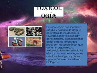 Toxicol
ogía
Es una ciencia que identifica,
estudia y describe, la dosis, la
naturaleza, la incidencia, la
severidad, la reversibilidad y,
generalmente, los mecanismos
de los efectos tóxicos que
producen los xenobióticos que
dañan el organismo. La
toxicología también estudia los
efectos nocivos de los agentes
químicos, biológicos y de los
agentes físicos en los sistemas
biológicos

 