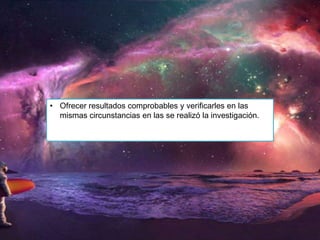 • Ofrecer resultados comprobables y verificarles en las
mismas circunstancias en las se realizó la investigación.

 