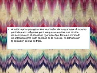 • Apuntar a principios generales trascendiendo los grupos o situaciones
particulares investigados, para los que se requiere una técnica
de muestreo con el necesario rigor científico, tanto en el método
de selección como en la cantidad de la muestra, en relación con
la población de que se trate.

 