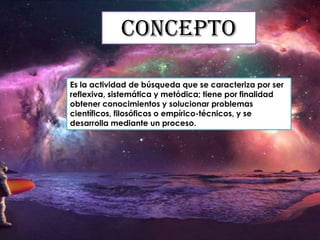 Concepto
Es la actividad de búsqueda que se caracteriza por ser
reflexiva, sistemática y metódica; tiene por finalidad
obtener conocimientos y solucionar problemas
científicos, filosóficos o empírico-técnicos, y se
desarrolla mediante un proceso.

 
