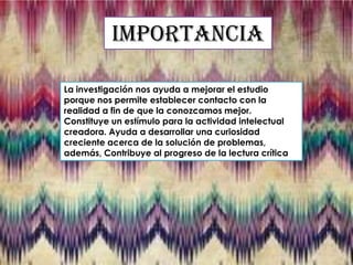 Importancia
La investigación nos ayuda a mejorar el estudio
porque nos permite establecer contacto con la
realidad a fin de que la conozcamos mejor.
Constituye un estímulo para la actividad intelectual
creadora. Ayuda a desarrollar una curiosidad
creciente acerca de la solución de problemas,
además, Contribuye al progreso de la lectura crítica

 