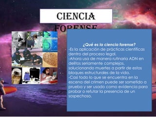 Ciencia
forense
¿Qué es la ciencia forense?
-Es la aplicación de prácticas científicas
dentro del proceso legal.
-Ahora usa de manera rutinaria ADN en
delitos seriamente complejos,
solucionando muertes a partir de estos
bloques estructurales de la vida.
-Casi todo lo que se encuentra en la
escena del crimen puede ser sometido a
prueba y ser usado como evidencia para
probar o refutar la presencia de un
sospechoso.

 