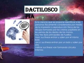 Dactilosco
pia
Es la ciencia que se propone identificar a las
personas físicamente consideradas por medio
de la impresión o reproducción física de los
dibujos formados por las crestas papilares en
las yemas de los dedos de las manos.
Hay tres tipos principales de huellas:
-lazo: sus líneas entran y salen por el mismo
lado
-arco: sus líneas entran por un lado y salen por
otro
-hélice: sus líneas van formando círculos
internos-

 