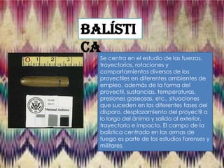 Balísti
ca

Se centra en el estudio de las fuerzas,
trayectorias, rotaciones y
comportamientos diversos de los
proyectiles en diferentes ambientes de
empleo, además de la forma del
proyectil, sustancias, temperaturas,
presiones gaseosas, etc., situaciones
que suceden en las diferentes fases del
disparo, desplazamiento del proyectil a
lo largo del ánima y salida al exterior,
trayectoria e impacto. El campo de la
balística centrado en las armas de
fuego es parte de los estudios forenses y
militares.

 