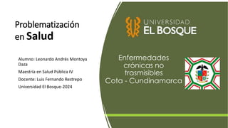 Problematización
en Salud
Alumno: Leonardo Andrés Montoya
Daza
Maestría en Salud Pública IV
Docente: Luis Fernando Restrepo
Universidad El Bosque-2024
Enfermedades
crónicas no
trasmisibles
Cota - Cundinamarca
 