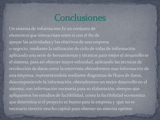 Un sistema de información Es un conjunto de
elementos que interactúan entre si con el fin de
apoyar las actividades y los objetivos de una empresa
o negocio, mediante la utilización de ciclo de vidas de información
aplicando una serie de herramientas y técnicas para mejor el desarrollo se
el sistema, para así obtener mayor velocidad, aplicando las técnicas de
recolección de datos como la entrevista obtendremos mas información de
una empresa, representándola mediante diagramas de flujos de datos,
descomponiendo la información, obtendremos un mejor desarrollo en el
sistema, con información necesaria para su elaboración, siempre que
apliquemos los estudios de factibilidad, como la factibilidad economica
que determina si el proyecto es bueno para la empresa y que no es
necesario invertir mucho capital para obtener un sistema optimo
 