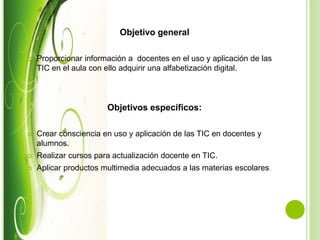Objetivo general
 Proporcionar información a docentes en el uso y aplicación de las
TIC en el aula con ello adquirir una alfabetización digital.
Objetivos específicos:
 Crear consciencia en uso y aplicación de las TIC en docentes y
alumnos.
 Realizar cursos para actualización docente en TIC.
 Aplicar productos multimedia adecuados a las materias escolares
 
