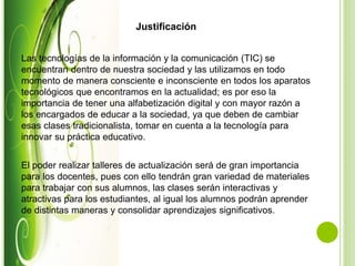Justificación
Las tecnologías de la información y la comunicación (TIC) se
encuentran dentro de nuestra sociedad y las utilizamos en todo
momento de manera consciente e inconsciente en todos los aparatos
tecnológicos que encontramos en la actualidad; es por eso la
importancia de tener una alfabetización digital y con mayor razón a
los encargados de educar a la sociedad, ya que deben de cambiar
esas clases tradicionalista, tomar en cuenta a la tecnología para
innovar su práctica educativo.
El poder realizar talleres de actualización será de gran importancia
para los docentes, pues con ello tendrán gran variedad de materiales
para trabajar con sus alumnos, las clases serán interactivas y
atractivas para los estudiantes, al igual los alumnos podrán aprender
de distintas maneras y consolidar aprendizajes significativos.
 