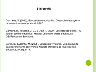 Bibliografía
González, S. (2010). Educación comunicativa: Desarrollo de proyecto
de comunicación educativa I. UNID
Carneiro, R., Toscano, J. C., & Díaz, T. (2009). Los desafíos de las TIC
para el cambio educativo. Madrid: Colección Metas Educativas.
OEI/Fundación Santillana.
Barba, B., & Zorrilla, M. (2005). Educación y valores. Una búsqueda
para reconstruir la convivencia Revista Mexicana de Investigación
Educativa,10(24), 9-14.
 