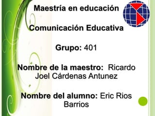Maestría en educación
Comunicación Educativa
Grupo: 401
Nombre de la maestro: Ricardo
Joel Cárdenas Antunez
Nombre del alumno: Eric Rios
Barrios
 