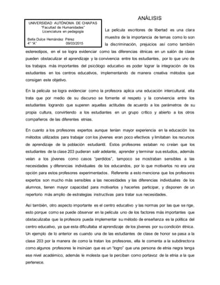 ANÁLISIS
La película escritores de libertad es una clara
muestra de la importancia de temas como lo son
la discriminación, prejuicios así como también
estereotipos, en el se logra evidenciar como las diferencias étnicas en un salón de clase
pueden obstaculizar el aprendizaje y la convivencia entre los estudiantes, por lo que uno de
los trabajos más importantes del psicólogo educativo es poder lograr la integración de los
estudiantes en los centros educativos, implementando de manera creativa métodos que
consigan este objetivo.
En la película se logra evidenciar como la profesora aplica una educación intercultural, ella
trata que por medio de su discurso se fomente el respeto y la convivencia entre los
estudiantes logrando que superen aquellas actitudes de acuerdo a los parámetros de su
propia cultura, convirtiendo a los estudiantes en un grupo crítico y abierto a los otros
compañeros de las diferentes etnias.
En cuanto a los profesores expertos aunque tenían mayor experiencia en la educación los
métodos utilizados para trabajar con los jóvenes eran poco efectivos y limitaban los recursos
de aprendizaje de la población estudiantil. Estos profesores estaban no creían que los
estudiantes de la clase 203 pudieran salir adelante, aprender y terminar sus estudios, además
veían a los jóvenes como casos “perdidos”, tampoco se mostraban sensibles a las
necesidades y diferencias individuales de los educandos, por lo que motivarlos no era una
opción para estos profesores experimentados. Referente a esto menciona que los profesores
expertos son mucho más sensibles a las necesidades y las diferencias individuales de los
alumnos, tienen mayor capacidad para motivarlos y hacerles participar, y disponen de un
repertorio más amplio de estrategias instructivas para tratar sus necesidades.
Así también, otro aspecto importante es el centro educativo y las normas por las que se rige,
esto porque como se puede observar en la película uno de los factores más importantes que
obstaculizaba que la profesora pueda implementar su método de enseñanza es la política del
centro educativo, ya que esta dificultaba el aprendizaje de los jóvenes por su condición étnica.
Un ejemplo de lo anterior es cuando una de las estudiantes de clase de honor se pasa a la
clase 203 por la manera de como la tratan los profesores, ella le comenta a la subdirectora
como algunos profesores le insinúan que es un “logro” que una persona de etnia negra tenga
ese nivel académico, además le molesta que la perciban como portavoz de la etnia a la que
pertenece.
UNIVERSIDAD AUTÓNOMA DE CHIAPAS
“Facultad de Humanidades”
Licenciatura en pedagogía
Bella Dulce Hernández Pérez
4° “A” 09/03/2015
 