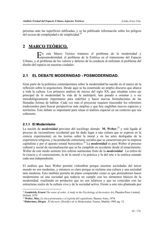 Análisis Formal del Espacio Urbano-Aspectos Teóricos                                     Acuña-Arias-Utia


personas ante las superficies edificadas, y se ha publicado información sobre los peligros
del exceso de complejidad o de simplicidad.28


2 MARCO TEÓRICO.

            E  n este Marco Teórico tratamos el problema de la modernidad y
               posmodernidad, el problema de la Estética en el tratamiento del Espacio
Urbano, y el problema de los valores y deberes de la conducta al enfrentar el problema del
diseño del espacio en nuestras ciudades.


2.1     EL DEBATE MODERNIDAD - POSMODERNIDAD.

Gran parte de la polémica contemporánea sobre la modernidad ha nacido en el marco de la
reflexión sobre la arquitectura. Desde aquí se ha construido un amplio discurso que abarca
a toda la cultura. Los primeros análisis de inicios del siglo XX, que situaban como eje
principal de la modernidad la vida de la metrópoli, han pasado a orientar y a ser
metodológicamente importantes para redefinir y hacer nuevas formulaciones de las
llamadas formas de habitar. Cada vez más el proyectar requiere trascender los referentes
tradicionales para buscar perspectivas más amplias y que hoy engloban nuevos espacios y
territorios. Este debate es importante para situar el análisis espacial en un contexto que sea
coherente.


2.1.1 El Modernismo
La noción de modernidad proviene del sociólogo alemán M. Weber,29 y está ligada al
proceso de racionalismo occidental que ha dado lugar a una cultura que se expresa en la
ciencia experimental, en las teorías sobre la moral y en las artes desligadas de la
experiencia religiosa, y ha producido estructuras sociales que se caracterizan por la empresa
capitalista y por el aparato estatal burocrático.30 La modernidad es para Weber el proceso
cultural y social de racionalización que se ha cumplido en occidente desde el renacimiento.
Weber de este modo sostiene tres esferas autónomas fruto de la modernidad. La esfera de
la ciencia y el conocimiento, la de la moral o la práctica y la del arte o la estética estando
cada una independiente.

El análisis que hace Weber permite vislumbrar porque nuestras sociedades del tercer
mundo no son modernas, y entonces es claro porque se reclama una cultura y una sociedad
más moderna. Esto también permite de plano comprender como es que pretendemos hacer
modernismo en una sociedad que todavía no cumple con los elementos básicos de la
modernidad, resultando en productos que no son telúricos y que no coinciden con las
estructuras reales de la cultura viva y de la sociedad activa. Frente a este reto planteado por

28
   Gombrich, Ernest The sense of order, A study in the Psychology of decorative Art, Phaidon Press Limited,
Oxford, 1979
29
   Weber, Max, La ética protestante y el espíritu del capitalismo. Buenos Aires, 1974.
30
   Habermas, Jürgen. El discurso filosófico de la Modernidad, Taurus, Madrid, 1989, pg. 12.


                                                                                                   10 - 174
 