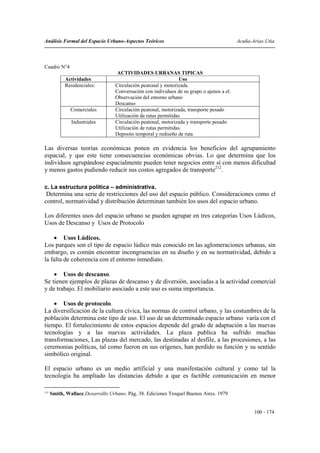Análisis Formal del Espacio Urbano-Aspectos Teóricos                                        Acuña-Arias-Utia



Cuadro N°4
                                    ACTIVIDADES URBANAS TIPICAS
            Actividades                                           Uso
            Residenciales:         Circulación peatonal y motorizada.
                                   Conversación con individuos de su grupo o ajenos a el.
                                   Observación del entorno urbano
                                   Descanso
               Comerciales         Circulación peatonal, motorizada, transporte pesado
                                   Utilización de rutas permitidas
               Industriales        Circulación peatonal, motorizada y transporte pesado
                                   Utilización de rutas permitidas.
                                   Deposito temporal y rediseño de ruta

Las diversas teorías económicas ponen en evidencia los beneficios del agrupamiento
espacial, y que este tiene consecuencias económicas obvias. Lo que determina que los
individuos agrupándose espacialmente pueden tener negocios entre sí con menos dificultad
y menos gastos pudiendo reducir sus costos agregados de transporte212.

c. La estructura política – administrativa.
 Determina una serie de restricciones del uso del espacio público. Consideraciones como el
control, normatividad y distribución determinan también los usos del espacio urbano.

Los diferentes usos del espacio urbano se pueden agrupar en tres categorías Usos Lúdicos,
Usos de Descanso y Usos de Protocolo

    • Usos Lúdicos.
Los parques son el tipo de espacio lúdico más conocido en las aglomeraciones urbanas, sin
embargo, es común encontrar incongruencias en su diseño y en su normatividad, debido a
la falta de coherencia con el entorno inmediato.

    • Usos de descanso.
Se tienen ejemplos de plazas de descanso y de diversión, asociadas a la actividad comercial
y de trabajo. El mobiliario asociado a este uso es suma importancia.

    • Usos de protocolo.
La diversificación de la cultura cívica, las normas de control urbano, y las costumbres de la
población determina este tipo de uso. El uso de un determinado espacio urbano varía con el
tiempo. El fortalecimiento de estos espacios depende del grado de adaptación a las nuevas
tecnologías y a las nuevas actividades. La plaza publica ha sufrido muchas
transformaciones, Las plazas del mercado, las destinadas al desfile, a las procesiones, a las
ceremonias políticas, tal como fueron en sus orígenes, han perdido su función y su sentido
simbólico original.

El espacio urbano es un medio artificial y una manifestación cultural y como tal la
tecnología ha ampliado las distancias debido a que es factible comunicación en menor

212
      Smith, Wallace.Desarrollo Urbano. Pág. 38. Ediciones Troquel Buenos Aires. 1979


                                                                                                   100 - 174
 
