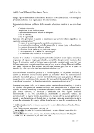 Análisis Formal del Espacio Urbano-Aspectos Teóricos                                      Acuña-Arias-Utia


tiempo y por lo tanto se han disminuido las distancias al utilizar la ciudad. Sin embargo se
presentan problemas en la organización del espacio urbano.

Los principales tipos de problemas de los espacios urbanos en cuanto a su uso se refieren
a:213
       Creciente congestión.
       Ampliación de los límites urbanos,
       Rápido incremento de los medios de transporte.
       Falta de vitalidad.
       Falta de legibilidad.
Teniendo estos problemas en cuenta la organización del espacio urbano depende de las
siguientes consideraciones214
        El avance de las tecnologías y el avance de las comunicaciones.
        La organización social que posibilite desarrollar la cultura cívica en la población.
        La creciente disminución del suelo urbano.
        La disminución de las fuentes orgánicas de energía.
        La heterogeneidad de la población y su densidad.
        Las consideraciones tectónicas en su diseño215.

Además de lo señalado se reconoce que la calle se ha convertido en un espacio sin control,
originando sub espacios propios, privatizados, susceptibles de apropiación transitoria. Las
formas de interacción social se limitan a lugares destinados a una actividad concreta y bien
definida, ya consista en una transacción comercial o en un acto cultural. El espacio público
para todos está ausente. Los peatones no residentes levantan sospechas: no se pasea, se
merodea. La calle está reducida a la condición de vía de acceso.216

Los denominados no espacios, propios de la cultura high-tech, de los grandes almacenes y
centros de diversión, son los nuevos “puntos de encuentro” donde las manifestaciones
culturales han sufrido grandes cambios. Se interrelacionan usos que agrupan a diferentes
categorías socio-económicas. Estos espacios devienen en híbridos culturales. Sin embargo
responden al momentum y al dinamismo económico supuestamente necesario.217

Los espacios urbanos vitales se forman en cambio, mediante la participación y el ejercicio
del derecho a la apropiación temporal del lugar, una apropiación que le proporciona al
espacio un sentido narrativo y lo transforma en espacio vivible. Descomprime los lugares,
que, hechos narración, se extienden y entrelazan con otros lugares asimismo
temporalizados y con otras características, alimentando los encuentros urbanos. La
experiencia abre el lugar a tiempos discontinuos. El trabajo sobre el espacio público en la
ciudad es una herramienta privilegiada para la puesta en escena de las experiencias de lo
urbano. La articulación del espacio público desde las nuevas ideas del pensamiento no deja

213
    Eliel Saarinen La ciudad su crecimiento, su declinación y su futuro. Editorial Limusa Wiley S.A. México
1967. Pág.125.
214
    BM. Comercio Exterior. México Abril 1995. Pág. 259
215
    Saarinen, Eliel. La ciudad. Su Crecimiento, Su declinación y su futuro. Editorial Limusa Wiley S.A.
México. Pág.163
216
    Campbell Scott, Green Cities, Growing Cities, Just Cities En Apa Journal Summer 1996. Pág. 298
217
    Ascher, F. Et. Al Les territories de futu”-Paris Datar. 1998.


                                                                                              101 - 174
 