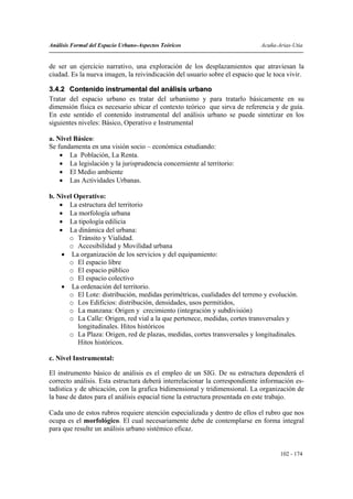 Análisis Formal del Espacio Urbano-Aspectos Teóricos                         Acuña-Arias-Utia


de ser un ejercicio narrativo, una exploración de los desplazamientos que atraviesan la
ciudad. Es la nueva imagen, la reivindicación del usuario sobre el espacio que le toca vivir.

3.4.2 Contenido instrumental del análisis urbano
Tratar del espacio urbano es tratar del urbanismo y para tratarlo básicamente en su
dimensión física es necesario ubicar el contexto teórico que sirva de referencia y de guía.
En este sentido el contenido instrumental del análisis urbano se puede sintetizar en los
siguientes niveles: Básico, Operativo e Instrumental

a. Nivel Básico:
Se fundamenta en una visión socio – económica estudiando:
    • La Población, La Renta.
    • La legislación y la jurisprudencia concerniente al territorio:
    • El Medio ambiente
    • Las Actividades Urbanas.

b. Nivel Operativo:
    • La estructura del territorio
    • La morfología urbana
    • La tipología edilicia
    • La dinámica del urbana:
       o Tránsito y Vialidad.
       o Accesibilidad y Movilidad urbana
     • La organización de los servicios y del equipamiento:
       o El espacio libre
       o El espacio público
       o El espacio colectivo
     • La ordenación del territorio.
       o El Lote: distribución, medidas perimétricas, cualidades del terreno y evolución.
       o Los Edificios: distribución, densidades, usos permitidos,
       o La manzana: Origen y crecimiento (integración y subdivisión)
       o La Calle: Origen, red vial a la que pertenece, medidas, cortes transversales y
          longitudinales. Hitos históricos
       o La Plaza: Origen, red de plazas, medidas, cortes transversales y longitudinales.
          Hitos históricos.

c. Nivel Instrumental:

El instrumento básico de análisis es el empleo de un SIG. De su estructura dependerá el
correcto análisis. Esta estructura deberá interrelacionar la correspondiente información es-
tadística y de ubicación, con la grafica bidimensional y tridimensional. La organización de
la base de datos para el análisis espacial tiene la estructura presentada en este trabajo.

Cada uno de estos rubros requiere atención especializada y dentro de ellos el rubro que nos
ocupa es el morfológico. El cual necesariamente debe de contemplarse en forma integral
para que resulte un análisis urbano sistémico eficaz.


                                                                                    102 - 174
 