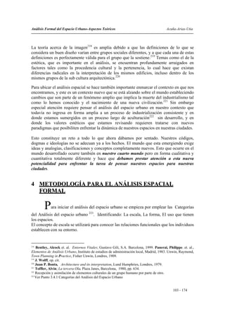 Análisis Formal del Espacio Urbano-Aspectos Teóricos                                      Acuña-Arias-Utia




La teoría acerca de la imagen218 es amplia debido a que las definiciones de lo que se
considera un buen diseño varían entre grupos sociales diferentes, y a que cada una de estas
definiciones es perfectamente válida para el grupo que la sostiene.219 Temas como el de la
estética, que es importante en el análisis, se encuentran profundamente arraigados en
factores tales como la procedencia cultural y la pertenencia, lo cual hace que existan
diferencias radicales en la interpretación de los mismos edificios, incluso dentro de los
mismos grupos de la sub cultura arquitectónica.220

Para ubicar el análisis espacial se hace también importante enmarcar el contexto en que nos
encontramos, y este es un contexto nuevo que se está alzando sobre el mundo estableciendo
cambios que son parte de un fenómeno amplio que implica la muerte del industrialismo tal
como lo hemos conocido y el nacimiento de una nueva civilización.221 Sin embargo
especial atención requiere pensar el análisis del espacio urbano en nuestro contexto que
todavía no ingresa en forma amplia a un proceso de industrialización consistente y en
donde estamos sumergidos en un proceso largo de aculturación222 sin desarrollo, y en
donde los valores estéticos que estamos revisando requieren tratarse con nuevos
paradigmas que posibiliten enfrentar la dinámica de nuestros espacios en nuestras ciudades.

Esto constituye un reto a todo lo que ahora dábamos por sentado. Nuestros códigos,
dogmas e ideologías no se adecuan ya a los hechos. El mundo que esta emergiendo exige
ideas y analogías, clasificaciones y conceptos completamente nuevos. Esto que ocurre en el
mundo desarrollado ocurre también en nuestro cuarto mundo pero en forma cualitativa y
cuantitativa totalmente diferente y hace que debamos prestar atención a esta nueva
potencialidad para enfrentar la tarea de pensar nuestros espacios para nuestras
ciudades.


4 METODOLOGÍA PARA EL ANÁLISIS ESPACIAL
  FORMAL

        P    ara iniciar el análisis del espacio urbano se empieza por emplear las Categorías
del Análisis del espacio urbano 223. Identificando: La escala, La forma, El uso que tienen
los espacios.
El concepto de escala se utilizará para conocer las relaciones funcionales que los individuos
establecen con su entorno.


218
    Bentley, Alcock et. al. Entornos Vitales; Gustavo Gili, S.A. Barcelona, 1999. Panerai, Philippe. et. al.,
Elementos de Análisis Urbano, Instituto de estudios de administración local, Madrid, 1983. Unwin, Raymond,
Town Planning in Practice, Fisher Unwin, Londres, 1909.
219
    J. Wolff, op. cit.
220
    Juan P. Bonta, Architecture and its interpretation, Lund Humphries, Londres, 1979.
221
    Toffler, Alvin; La tercera Ola. Plaza Janes, Barcelona, 1980, pp. 634.
222
    Recepción y asimilación de elementos culturales de un grupo humano por parte de otro.
223
    Ver Punto 3.4.1 Categorías del Análisis del Espacio Urbano


                                                                                               103 - 174
 