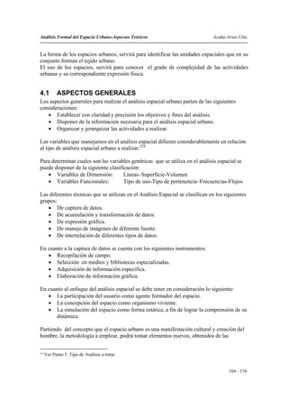 Análisis Formal del Espacio Urbano-Aspectos Teóricos                           Acuña-Arias-Utia


La forma de los espacios urbanos, servirá para identificar las unidades espaciales que en su
conjunto forman el tejido urbano.
El uso de los espacios, servirá para conocer el grado de complejidad de las actividades
urbanas y su correspondiente expresión física.


4.1         ASPECTOS GENERALES
Los aspectos generales para realizar el análisis espacial urbano parten de las siguientes
consideraciones:
   • Establecer con claridad y precisión los objetivos y fines del análisis.
   • Disponer de la información necesaria para el análisis espacial urbano.
   • Organizar y jerarquizar las actividades a realizar.

Las variables que manejamos en el análisis espacial difieren considerablemente en relación
al tipo de análisis espacial urbano a realizar.224

Para determinar cuales son las variables genéricas que se utiliza en el análisis espacial se
puede disponer de la siguiente clasificación:
   • Variables de Dimensión:          Líneas–Superficie-Volumen
   • Variables Funcionales:           Tipo de uso-Tipo de pertenencia–Frecuencias-Flujos

Las diferentes técnicas que se utilizan en el Análisis Espacial se clasifican en los siguientes
grupos:
   • De captura de datos.
   • De acumulación y transformación de datos.
   • De expresión gráfica.
   • De manejo de imágenes de diferente fuente.
   • De interrelación de diferentes tipos de datos.

En cuanto a la captura de datos se cuenta con los siguientes instrumentos:
   • Recopilación de campo.
   • Selección en medios y bibliotecas especializadas.
   • Adquisición de información específica.
   • Elaboración de información gráfica.

En cuanto al enfoque del análisis espacial se debe tener en consideración lo siguiente:
   • La participación del usuario como agente formador del espacio.
   • La concepción del espacio como organismo viviente.
   • La simulación del espacio como forma estática, a fin de lograr la comprensión de su
       dinámica.

Partiendo del concepto que el espacio urbano es una manifestación cultural y creación del
hombre, la metodología a emplear, podrá tomar elementos nuevos, obtenidos de las

224
      Ver Punto 5. Tipo de Análisis a tratar


                                                                                       104 - 174
 